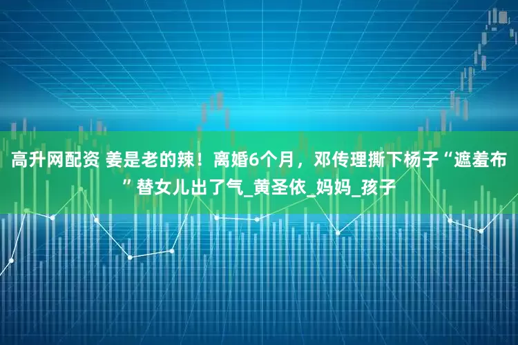 高升网配资 姜是老的辣！离婚6个月，邓传理撕下杨子“遮羞布”替女儿出了气_黄圣依_妈妈_孩子