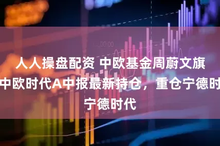 人人操盘配资 中欧基金周蔚文旗下中欧时代A中报最新持仓，重仓宁德时代