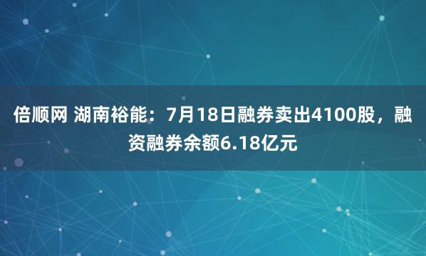倍顺网 湖南裕能：7月18日融券卖出4100股，融资融券余额6.18亿元