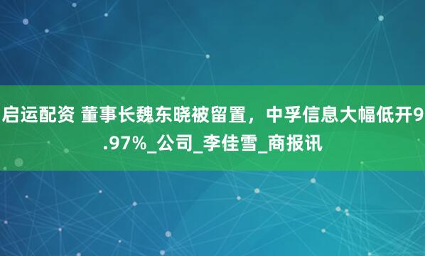 启运配资 董事长魏东晓被留置，中孚信息大幅低开9.97%_公司_李佳雪_商报讯