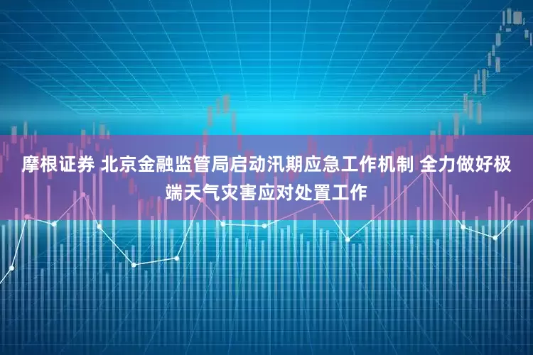 摩根证券 北京金融监管局启动汛期应急工作机制 全力做好极端天气灾害应对处置工作