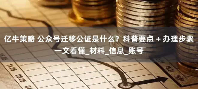 亿牛策略 公众号迁移公证是什么？科普要点 + 办理步骤一文看懂_材料_信息_账号