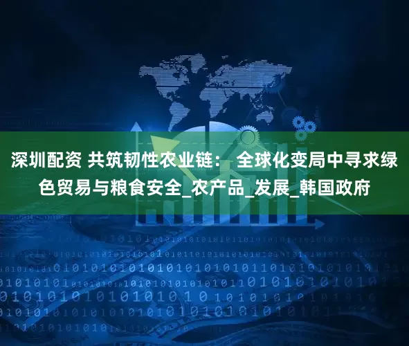 深圳配资 共筑韧性农业链： 全球化变局中寻求绿色贸易与粮食安全_农产品_发展_韩国政府