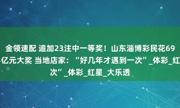 金领速配 追加23注中一等奖！山东淄博彩民花69元开出2.4亿元大奖 当地店家：“好几年才遇到一次”_体彩_红星_大乐透