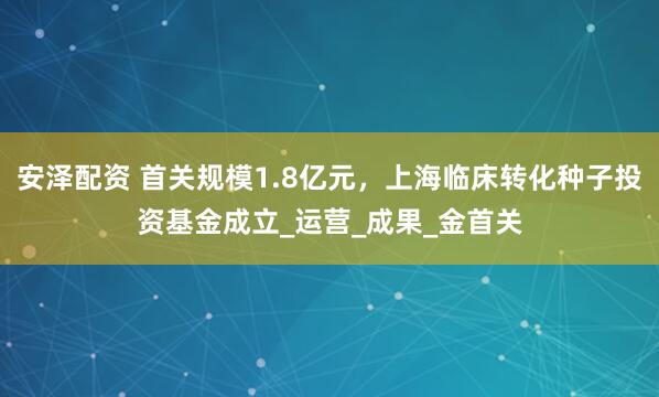 安泽配资 首关规模1.8亿元，上海临床转化种子投资基金成立_运营_成果_金首关