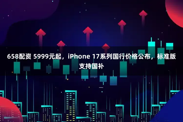 658配资 5999元起，iPhone 17系列国行价格公布，标准版支持国补
