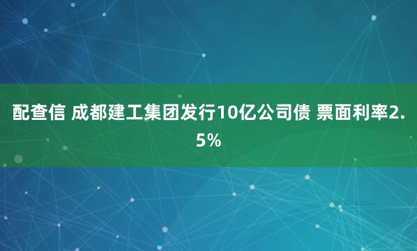 配查信 成都建工集团发行10亿公司债 票面利率2.5%