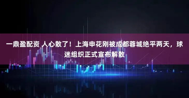 一鼎盈配资 人心散了！上海申花刚被成都蓉城绝平两天，球迷组织正式宣布解散