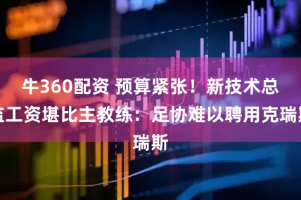 牛360配资 预算紧张！新技术总监工资堪比主教练：足协难以聘用克瑞斯