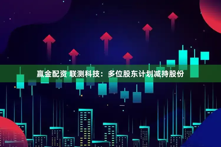 赢金配资 联测科技：多位股东计划减持股份