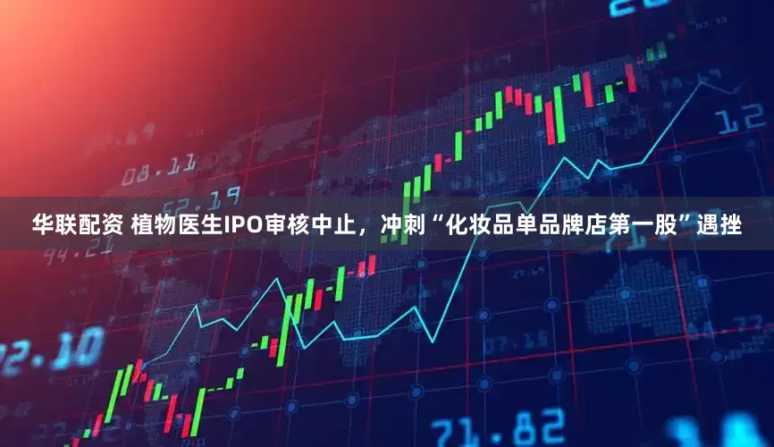 华联配资 植物医生IPO审核中止，冲刺“化妆品单品牌店第一股”遇挫