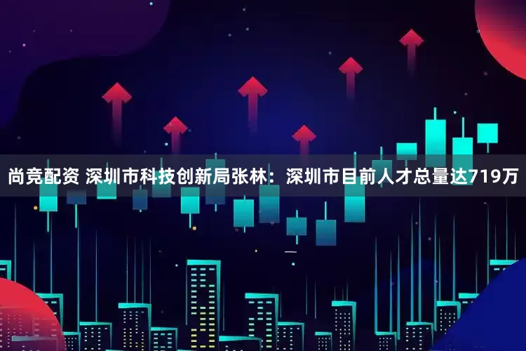尚竞配资 深圳市科技创新局张林：深圳市目前人才总量达719万