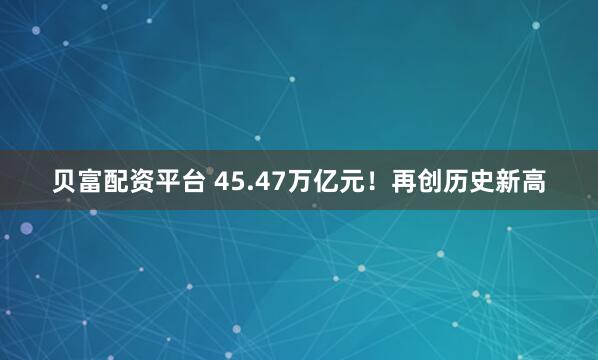 贝富配资平台 45.47万亿元！再创历史新高