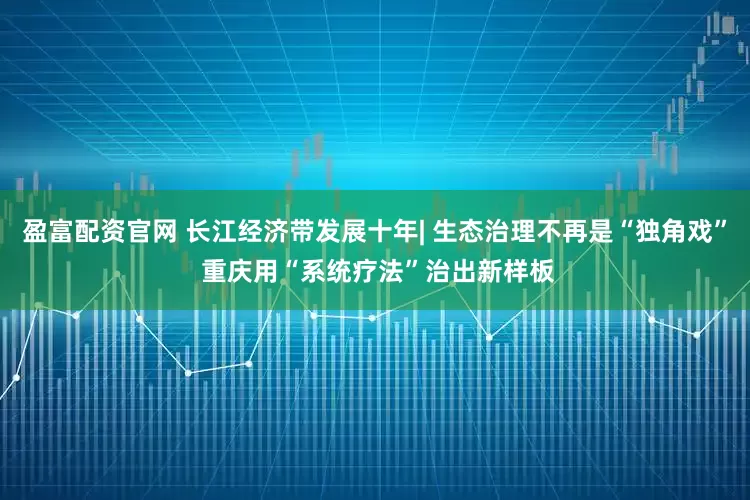 盈富配资官网 长江经济带发展十年| 生态治理不再是“独角戏” 重庆用“系统疗法”治出新样板