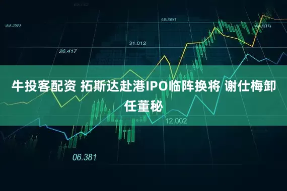 牛投客配资 拓斯达赴港IPO临阵换将 谢仕梅卸任董秘
