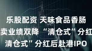 乐股配资 天味食品香肠调料不好卖业绩双降 “清仓式”分红后赴港IPO