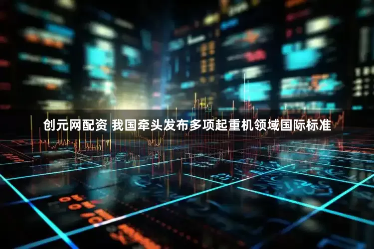 创元网配资 我国牵头发布多项起重机领域国际标准