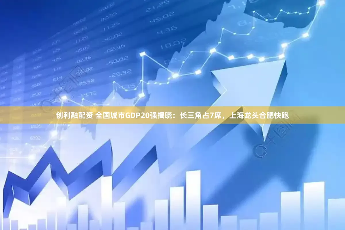 创利融配资 全国城市GDP20强揭晓：长三角占7席，上海龙头合肥快跑